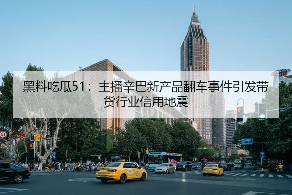 黑料吃瓜51：主播辛巴新产品翻车事件引发带货行业信用地震